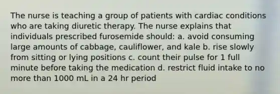 The nurse is teaching a group of patients with cardiac conditions who are taking diuretic therapy. The nurse explains that individuals prescribed furosemide should: a. avoid consuming large amounts of cabbage, cauliflower, and kale b. rise slowly from sitting or lying positions c. count their pulse for 1 full minute before taking the medication d. restrict fluid intake to no more than 1000 mL in a 24 hr period