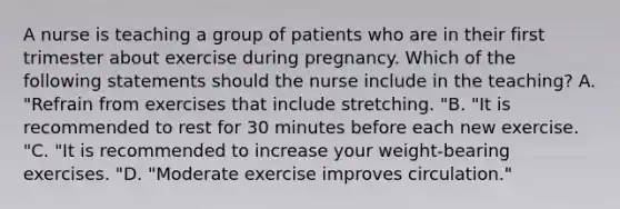 A nurse is teaching a group of patients who are in their first trimester about exercise during pregnancy. Which of the following statements should the nurse include in the teaching? A. "Refrain from exercises that include stretching. "B. "It is recommended to rest for 30 minutes before each new exercise. "C. "It is recommended to increase your weight-bearing exercises. "D. "Moderate exercise improves circulation."