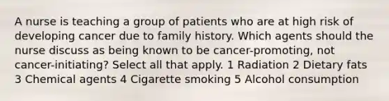 A nurse is teaching a group of patients who are at high risk of developing cancer due to family history. Which agents should the nurse discuss as being known to be cancer-promoting, not cancer-initiating? Select all that apply. 1 Radiation 2 Dietary fats 3 Chemical agents 4 Cigarette smoking 5 Alcohol consumption