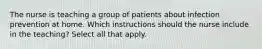 The nurse is teaching a group of patients about infection prevention at home. Which instructions should the nurse include in the teaching? Select all that apply.