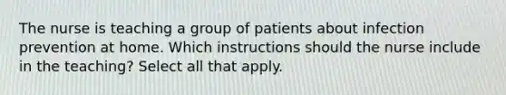 The nurse is teaching a group of patients about infection prevention at home. Which instructions should the nurse include in the teaching? Select all that apply.