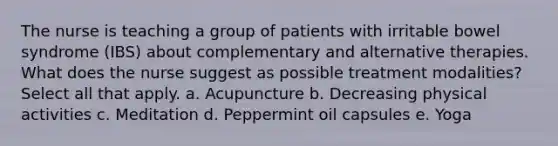 The nurse is teaching a group of patients with irritable bowel syndrome (IBS) about complementary and alternative therapies. What does the nurse suggest as possible treatment modalities? Select all that apply. a. Acupuncture b. Decreasing physical activities c. Meditation d. Peppermint oil capsules e. Yoga