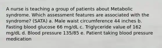 A nurse is teaching a group of patients about Metabolic syndrome. Which assessment features are associated with the syndrome? (SATA) a. Male waist circumference 44 inches b. Fasting blood glucose 66 mg/dL c. Triglyceride value of 162 mg/dL d. Blood pressure 135/85 e. Patient taking blood pressure medication