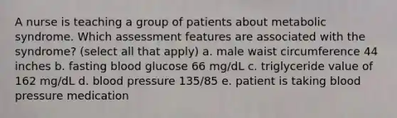 A nurse is teaching a group of patients about metabolic syndrome. Which assessment features are associated with the syndrome? (select all that apply) a. male waist circumference 44 inches b. fasting blood glucose 66 mg/dL c. triglyceride value of 162 mg/dL d. blood pressure 135/85 e. patient is taking blood pressure medication