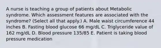 A nurse is teaching a group of patients about Metabolic syndrome. Which assessment features are associated with the syndrome? (Select all that apply.) A. Male waist circumference 44 inches B. Fasting blood glucose 66 mg/dL C. Triglyceride value of 162 mg/dL D. Blood pressure 135/85 E. Patient is taking blood pressure medication