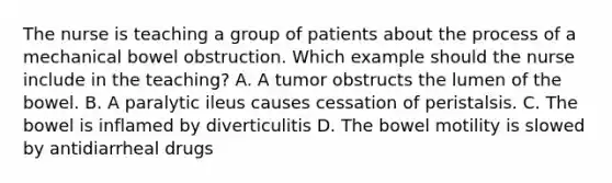 The nurse is teaching a group of patients about the process of a mechanical bowel obstruction. Which example should the nurse include in the teaching? A. A tumor obstructs the lumen of the bowel. B. A paralytic ileus causes cessation of peristalsis. C. The bowel is inflamed by diverticulitis D. The bowel motility is slowed by antidiarrheal drugs