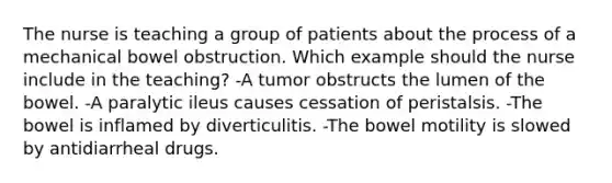 The nurse is teaching a group of patients about the process of a mechanical bowel obstruction. Which example should the nurse include in the teaching? -A tumor obstructs the lumen of the bowel. -A paralytic ileus causes cessation of peristalsis. -The bowel is inflamed by diverticulitis. -The bowel motility is slowed by antidiarrheal drugs.