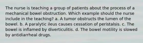 The nurse is teaching a group of patients about the process of a mechanical bowel obstruction. Which example should the nurse include in the teaching? a. A tumor obstructs the lumen of the bowel. b. A paralytic ileus causes cessation of peristalsis. c. The bowel is inflamed by diverticulitis. d. The bowel motility is slowed by antidiarrheal drugs.