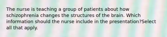 The nurse is teaching a group of patients about how schizophrenia changes the structures of the brain. Which information should the nurse include in the presentation?Select all that apply.