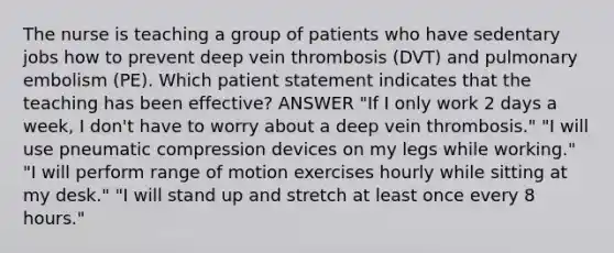 The nurse is teaching a group of patients who have sedentary jobs how to prevent deep vein thrombosis (DVT) and pulmonary embolism (PE). Which patient statement indicates that the teaching has been effective? ANSWER "If I only work 2 days a week, I don't have to worry about a deep vein thrombosis." "I will use pneumatic compression devices on my legs while working." "I will perform range of motion exercises hourly while sitting at my desk." "I will stand up and stretch at least once every 8 hours."