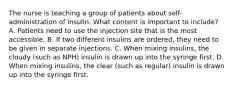 The nurse is teaching a group of patients about self-administration of insulin. What content is important to include? A. Patients need to use the injection site that is the most accessible. B. If two different insulins are ordered, they need to be given in separate injections. C. When mixing insulins, the cloudy (such as NPH) insulin is drawn up into the syringe first. D. When mixing insulins, the clear (such as regular) insulin is drawn up into the syringe first.