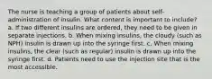 The nurse is teaching a group of patients about self-administration of insulin. What content is important to include? a. If two different insulins are ordered, they need to be given in separate injections. b. When mixing insulins, the cloudy (such as NPH) insulin is drawn up into the syringe first. c. When mixing insulins, the clear (such as regular) insulin is drawn up into the syringe first. d. Patients need to use the injection site that is the most accessible.