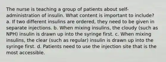 The nurse is teaching a group of patients about self-administration of insulin. What content is important to include? a. If two different insulins are ordered, they need to be given in separate injections. b. When mixing insulins, the cloudy (such as NPH) insulin is drawn up into the syringe first. c. When mixing insulins, the clear (such as regular) insulin is drawn up into the syringe first. d. Patients need to use the injection site that is the most accessible.