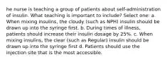 he nurse is teaching a group of patients about self-administration of insulin. What teaching is important to include? Select one: a. When mixing insulins, the cloudy (such as NPH) insulin should be drawn up into the syringe first. b. During times of illness, patients should increase their insulin dosage by 25%. c. When mixing insulins, the clear (such as Regular) insulin should be drawn up into the syringe first d. Patients should use the injection site that is the most accessible.