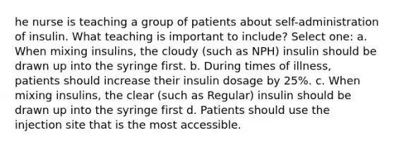 he nurse is teaching a group of patients about self-administration of insulin. What teaching is important to include? Select one: a. When mixing insulins, the cloudy (such as NPH) insulin should be drawn up into the syringe first. b. During times of illness, patients should increase their insulin dosage by 25%. c. When mixing insulins, the clear (such as Regular) insulin should be drawn up into the syringe first d. Patients should use the injection site that is the most accessible.