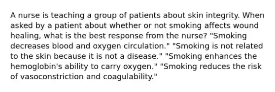 A nurse is teaching a group of patients about skin integrity. When asked by a patient about whether or not smoking affects wound healing, what is the best response from the nurse? "Smoking decreases blood and oxygen circulation." "Smoking is not related to the skin because it is not a disease." "Smoking enhances the hemoglobin's ability to carry oxygen." "Smoking reduces the risk of vasoconstriction and coagulability."