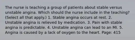 The nurse is teaching a group of patients about stable versus unstable angina. Which should the nurse include in the teaching? (Select all that apply.) 1. Stable angina occurs at rest. 2. Unstable angina is relieved by medication. 3. Pain with stable angina is predictable. 4. Unstable angina can lead to an MI. 5. Angina is caused by a lack of oxygen to the heart. Page: 415