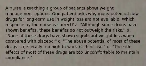 A nurse is teaching a group of patients about weight management options. One patient asks why many potential new drugs for long-term use in weight loss are not available. Which response by the nurse is correct? a. "Although some drugs have shown benefits, these benefits do not outweigh the risks." b. "None of these drugs have shown significant weight loss when compared with placebo." c. "The abuse potential of most of these drugs is generally too high to warrant their use." d. "The side effects of most of these drugs are too uncomfortable to maintain compliance."