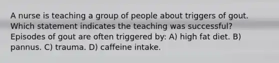 A nurse is teaching a group of people about triggers of gout. Which statement indicates the teaching was successful? Episodes of gout are often triggered by: A) high fat diet. B) pannus. C) trauma. D) caffeine intake.