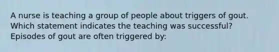 A nurse is teaching a group of people about triggers of gout. Which statement indicates the teaching was successful? Episodes of gout are often triggered by: