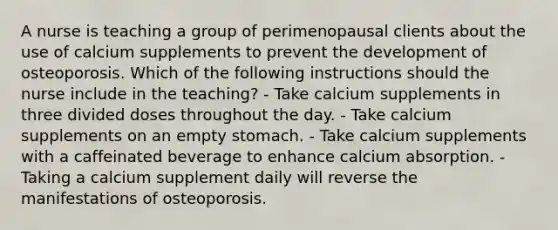 A nurse is teaching a group of perimenopausal clients about the use of calcium supplements to prevent the development of osteoporosis. Which of the following instructions should the nurse include in the teaching? - Take calcium supplements in three divided doses throughout the day. - Take calcium supplements on an empty stomach. - Take calcium supplements with a caffeinated beverage to enhance calcium absorption. - Taking a calcium supplement daily will reverse the manifestations of osteoporosis.