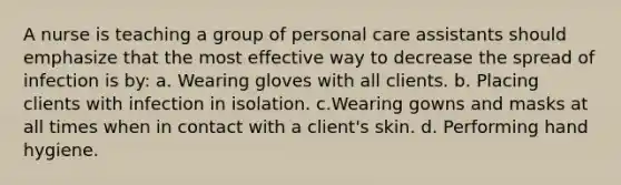 A nurse is teaching a group of personal care assistants should emphasize that the most effective way to decrease the spread of infection is by: a. Wearing gloves with all clients. b. Placing clients with infection in isolation. c.Wearing gowns and masks at all times when in contact with a client's skin. d. Performing hand hygiene.