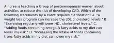 A nurse is teaching a Group of postmenopausal women about activities to reduce the risk of developing CAD. Which of the following statements by a client requires clarification? A. ​"A weight loss program can increase the LDL cholesterol levels." B.​"Exercising regularly will lower HDL cholesterol levels." C. ​"Adding foods containing omega-3 fatty acids to my diet can lower my risk." D. ​"Increasing the intake of foods containing trans-fatty acids in my diet can lower my risk."