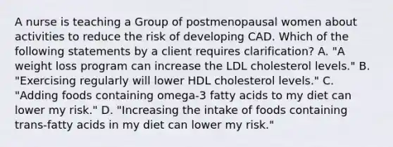 A nurse is teaching a Group of postmenopausal women about activities to reduce the risk of developing CAD. Which of the following statements by a client requires clarification? A. ​"A weight loss program can increase the LDL cholesterol levels." B.​"Exercising regularly will lower HDL cholesterol levels." C. ​"Adding foods containing omega-3 fatty acids to my diet can lower my risk." D. ​"Increasing the intake of foods containing trans-fatty acids in my diet can lower my risk."