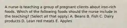 A nurse is teaching a group of pregnant clients about iron-rich foods. Which of the following foods should the nurse include in the teaching? (Select all that apply) A. Beans B. Fish C. Dairy products D. Lean red meats E. Apples