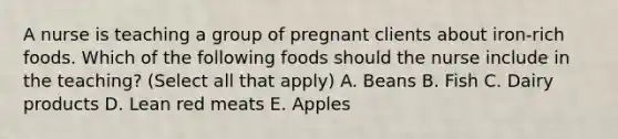 A nurse is teaching a group of pregnant clients about iron-rich foods. Which of the following foods should the nurse include in the teaching? (Select all that apply) A. Beans B. Fish C. Dairy products D. Lean red meats E. Apples