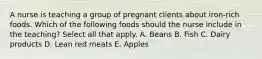 A nurse is teaching a group of pregnant clients about iron-rich foods. Which of the following foods should the nurse include in the teaching? Select all that apply. A. Beans B. Fish C. Dairy products D. Lean red meats E. Apples