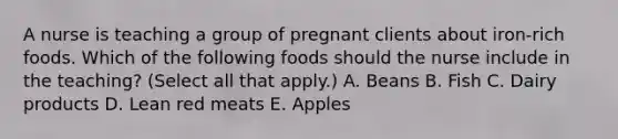 A nurse is teaching a group of pregnant clients about iron-rich foods. Which of the following foods should the nurse include in the teaching? (Select all that apply.) A. Beans B. Fish C. Dairy products D. Lean red meats E. Apples