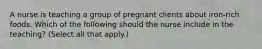 A nurse is teaching a group of pregnant clients about iron-rich foods. Which of the following should the nurse include in the teaching? (Select all that apply.)