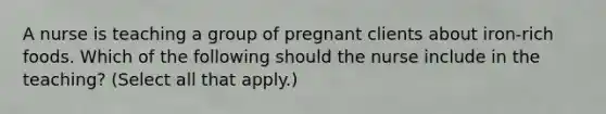 A nurse is teaching a group of pregnant clients about iron-rich foods. Which of the following should the nurse include in the teaching? (Select all that apply.)