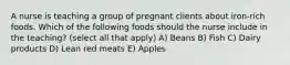 A nurse is teaching a group of pregnant clients about iron-rich foods. Which of the following foods should the nurse include in the teaching? (select all that apply) A) Beans B) Fish C) Dairy products D) Lean red meats E) Apples