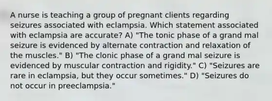 A nurse is teaching a group of pregnant clients regarding seizures associated with eclampsia. Which statement associated with eclampsia are accurate? A) "The tonic phase of a grand mal seizure is evidenced by alternate contraction and relaxation of the muscles." B) "The clonic phase of a grand mal seizure is evidenced by muscular contraction and rigidity." C) "Seizures are rare in eclampsia, but they occur sometimes." D) "Seizures do not occur in preeclampsia."