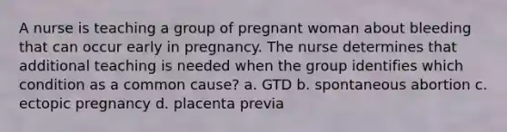 A nurse is teaching a group of pregnant woman about bleeding that can occur early in pregnancy. The nurse determines that additional teaching is needed when the group identifies which condition as a common cause? a. GTD b. spontaneous abortion c. ectopic pregnancy d. placenta previa