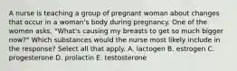 A nurse is teaching a group of pregnant woman about changes that occur in a woman's body during pregnancy. One of the women asks, "What's causing my breasts to get so much bigger now?" Which substances would the nurse most likely include in the response? Select all that apply. A. lactogen B. estrogen C. progesterone D. prolactin E. testosterone