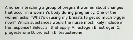 A nurse is teaching a group of pregnant woman about changes that occur in a woman's body during pregnancy. One of the women asks, "What's causing my breasts to get so much bigger now?" Which substances would the nurse most likely include in the response? Select all that apply. A. lactogen B. estrogen C. progesterone D. prolactin E. testosterone