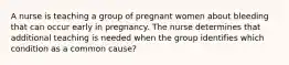 A nurse is teaching a group of pregnant women about bleeding that can occur early in pregnancy. The nurse determines that additional teaching is needed when the group identifies which condition as a common cause?