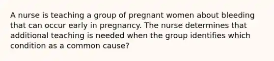 A nurse is teaching a group of pregnant women about bleeding that can occur early in pregnancy. The nurse determines that additional teaching is needed when the group identifies which condition as a common cause?