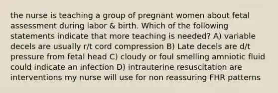 the nurse is teaching a group of pregnant women about fetal assessment during labor & birth. Which of the following statements indicate that more teaching is needed? A) variable decels are usually r/t cord compression B) Late decels are d/t pressure from fetal head C) cloudy or foul smelling amniotic fluid could indicate an infection D) intrauterine resuscitation are interventions my nurse will use for non reassuring FHR patterns