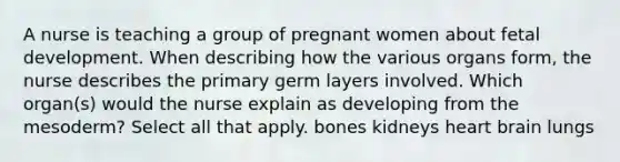 A nurse is teaching a group of pregnant women about fetal development. When describing how the various organs form, the nurse describes the primary germ layers involved. Which organ(s) would the nurse explain as developing from the mesoderm? Select all that apply. bones kidneys heart brain lungs