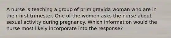 A nurse is teaching a group of primigravida woman who are in their first trimester. One of the women asks the nurse about sexual activity during pregnancy. Which information would the nurse most likely incorporate into the response?