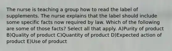 The nurse is teaching a group how to read the label of supplements. The nurse explains that the label should include some specific facts now required by law. Which of the following are some of those facts? Select all that apply. A)Purity of product B)Quality of product C)Quantity of product D)Expected action of product E)Use of product