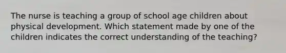 The nurse is teaching a group of school age children about physical development. Which statement made by one of the children indicates the correct understanding of the teaching?