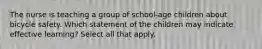 The nurse is teaching a group of school-age children about bicycle safety. Which statement of the children may indicate effective learning? Select all that apply.