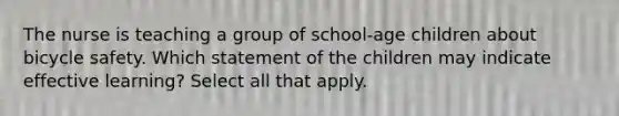 The nurse is teaching a group of school-age children about bicycle safety. Which statement of the children may indicate effective learning? Select all that apply.