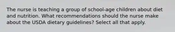 The nurse is teaching a group of school-age children about diet and nutrition. What recommendations should the nurse make about the USDA dietary guidelines? Select all that apply.