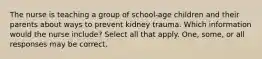 The nurse is teaching a group of school-age children and their parents about ways to prevent kidney trauma. Which information would the nurse include? Select all that apply. One, some, or all responses may be correct.